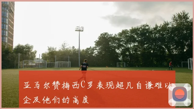 亚马尔赞梅西C罗表现超凡自谦难以企及他们的高度