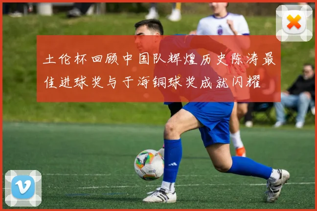 土伦杯回顾中国队辉煌历史陈涛最佳进球奖与于海铜球奖成就闪耀