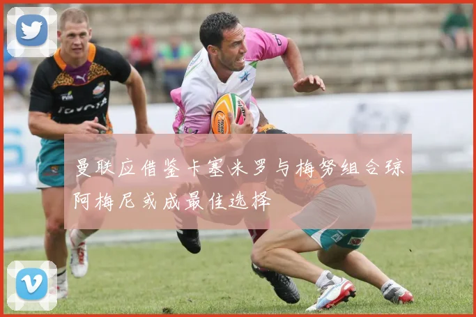 曼联应借鉴卡塞米罗与梅努组合琼阿梅尼或成最佳选择