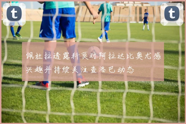 佩杜拉透露科莫对阿拉达比奥尤感兴趣并持续关注查洛巴动态