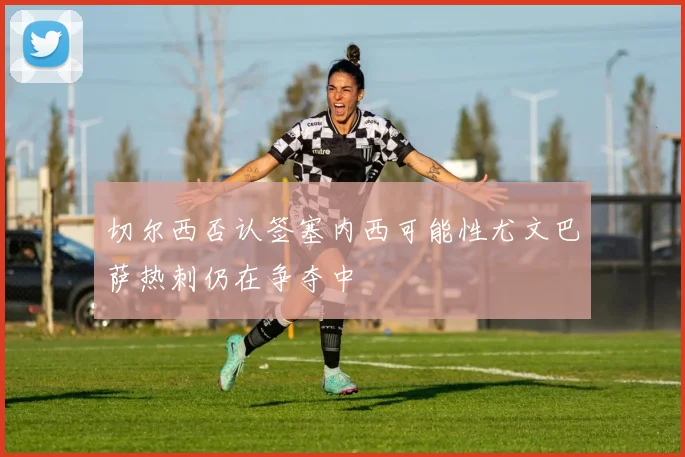 切尔西否认签塞内西可能性尤文巴萨热刺仍在争夺中