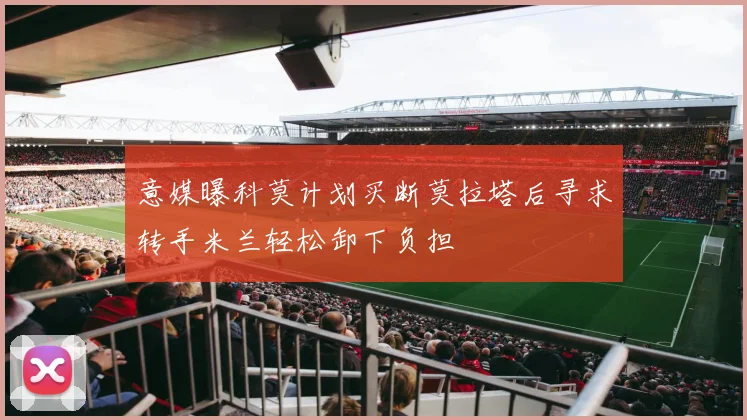 意媒曝科莫计划买断莫拉塔后寻求转手米兰轻松卸下负担