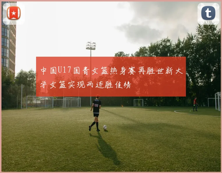 中国U17国青女篮热身赛再胜世新大学女篮实现两连胜佳绩