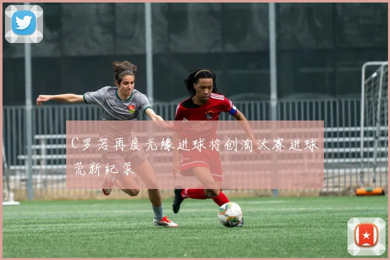 C罗若再度无缘进球将创淘汰赛进球荒新纪录