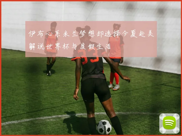 伊布心系米兰梦想却选择今夏赴美解说世界杯与度假生活