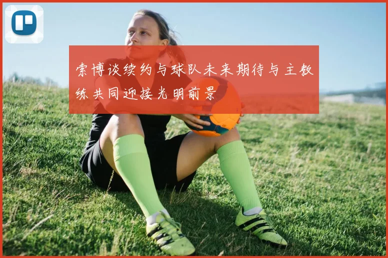 索博谈续约与球队未来期待与主教练共同迎接光明前景