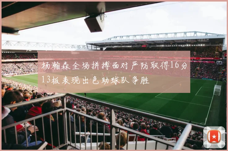 杨瀚森全场拼搏面对严防取得16分13板表现出色助球队争胜