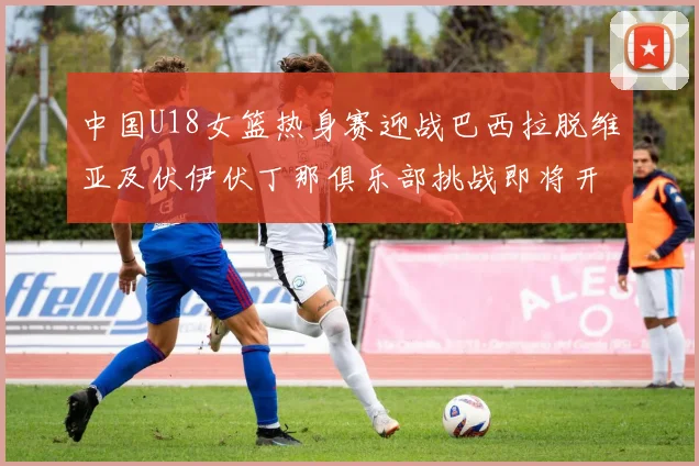 中国U18女篮热身赛迎战巴西拉脱维亚及伏伊伏丁那俱乐部挑战即将开启