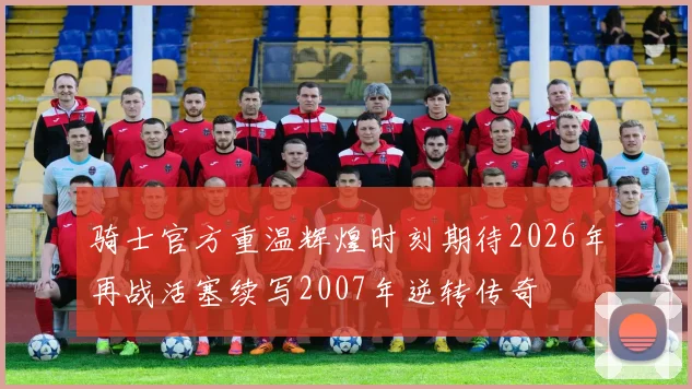 骑士官方重温辉煌时刻期待2026年再战活塞续写2007年逆转传奇