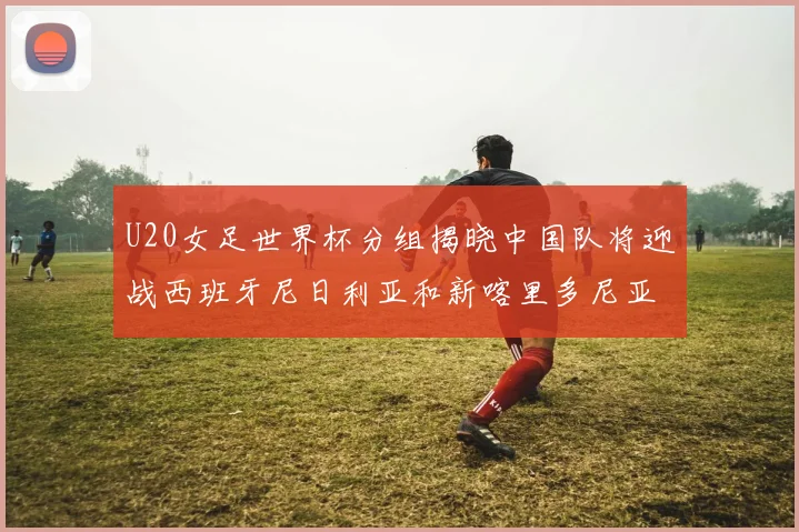 U20女足世界杯分组揭晓中国队将迎战西班牙尼日利亚和新喀里多尼亚