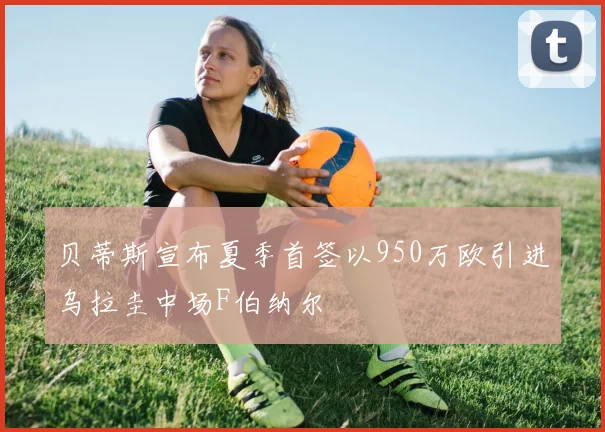贝蒂斯宣布夏季首签以950万欧引进乌拉圭中场F伯纳尔