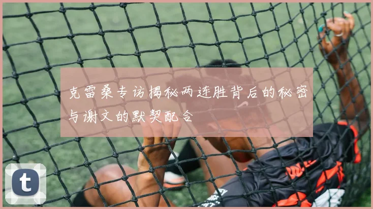克雷桑专访揭秘两连胜背后的秘密与谢文的默契配合