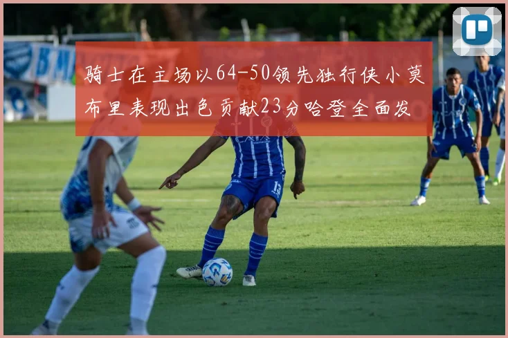 骑士在主场以64-50领先独行侠小莫布里表现出色贡献23分哈登全面发挥助攻6次