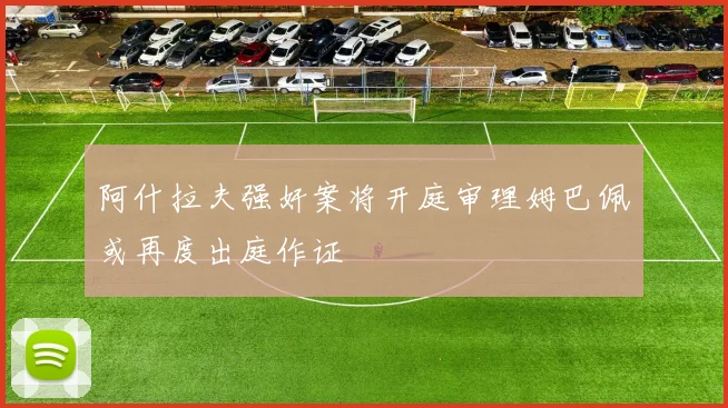 阿什拉夫强奸案将开庭审理姆巴佩或再度出庭作证