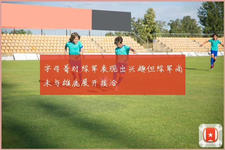 字母哥对绿军表现出兴趣但绿军尚未与雄鹿展开接洽