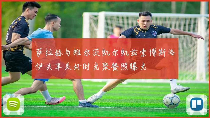 萨拉赫与维尔茨凯尔凯兹索博斯洛伊共享美好时光聚餐照曝光