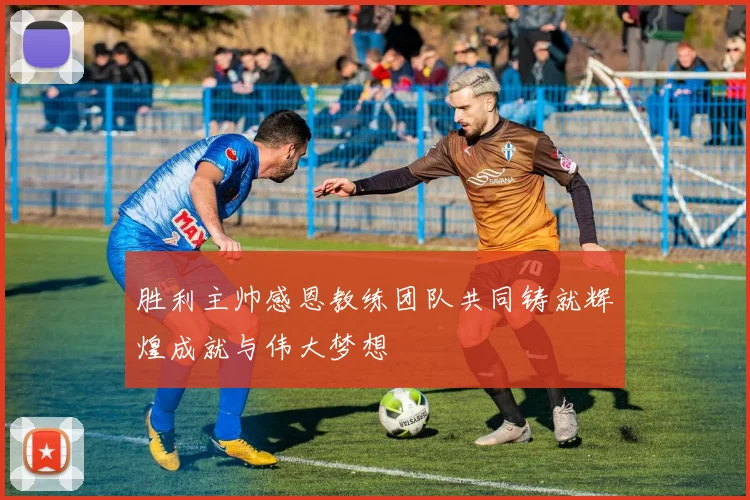 胜利主帅感恩教练团队共同铸就辉煌成就与伟大梦想
