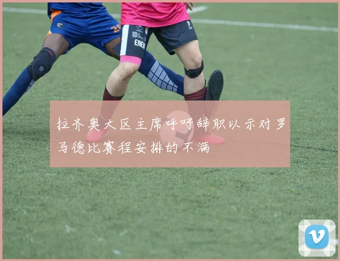 拉齐奥大区主席呼吁辞职以示对罗马德比赛程安排的不满