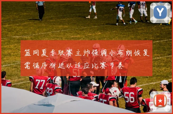 篮网夏季联赛主帅强调小布朗恢复需循序渐进以适应比赛节奏