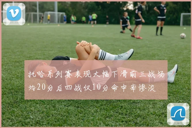 托哈系列赛表现大幅下滑前三战场均20分后四战仅10分命中率惨淡
