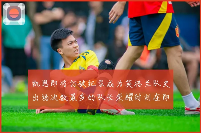 凯恩即将打破纪录成为英格兰队史出场次数最多的队长荣耀时刻在即