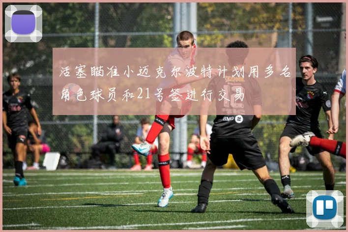 活塞瞄准小迈克尔波特计划用多名角色球员和21号签进行交易